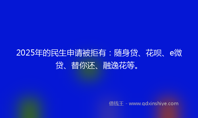 2025年的民生申请被拒有：随身贷、花呗、e微贷、替你还、融逸花等。