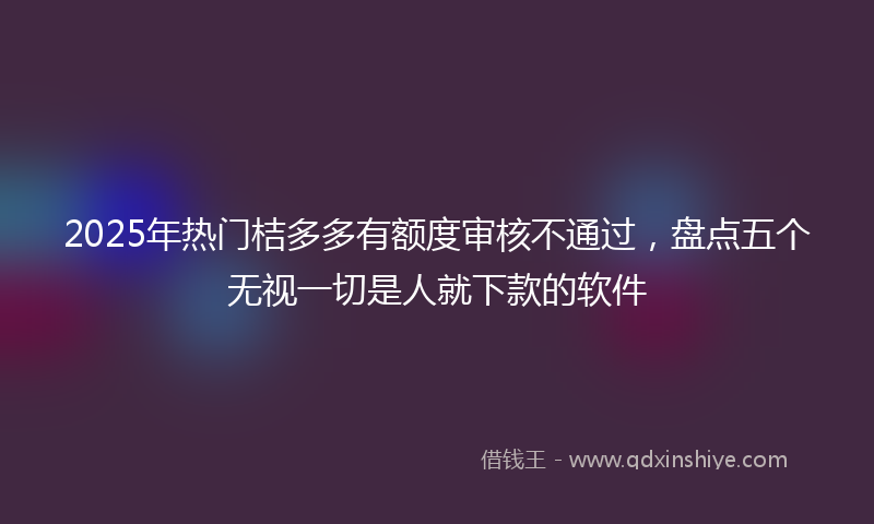 2025年热门桔多多有额度审核不通过，盘点五个无视一切是人就下款的软件