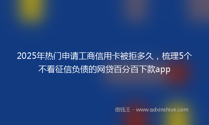 2025年热门申请工商信用卡被拒多久，梳理5个不看征信负债的网贷百分百下款app
