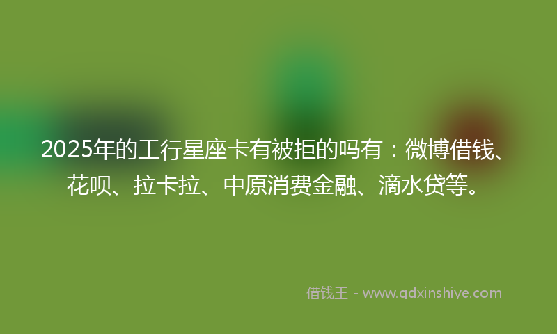 2025年的工行星座卡有被拒的吗有：微博借钱、花呗、拉卡拉、中原消费金融、滴水贷等。