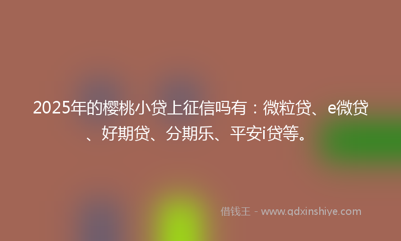 2025年的樱桃小贷上征信吗有：微粒贷、e微贷、好期贷、分期乐、平安i贷等。