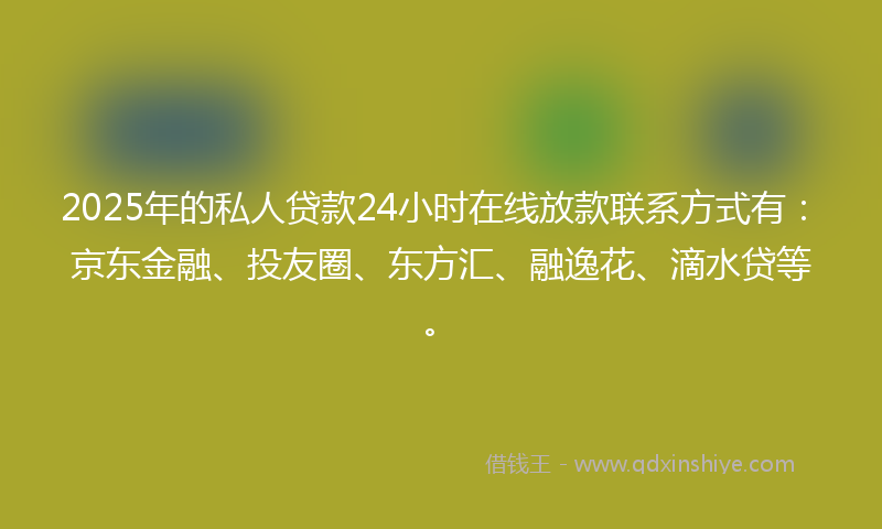 2025年的私人贷款24小时在线放款联系方式有：京东金融、投友圈、东方汇、融逸花、滴水贷等。