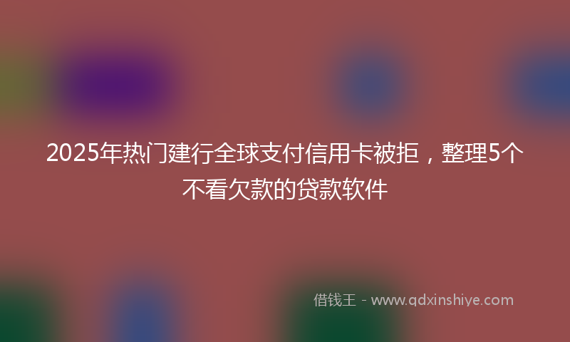 2025年热门建行全球支付信用卡被拒，整理5个不看欠款的贷款软件