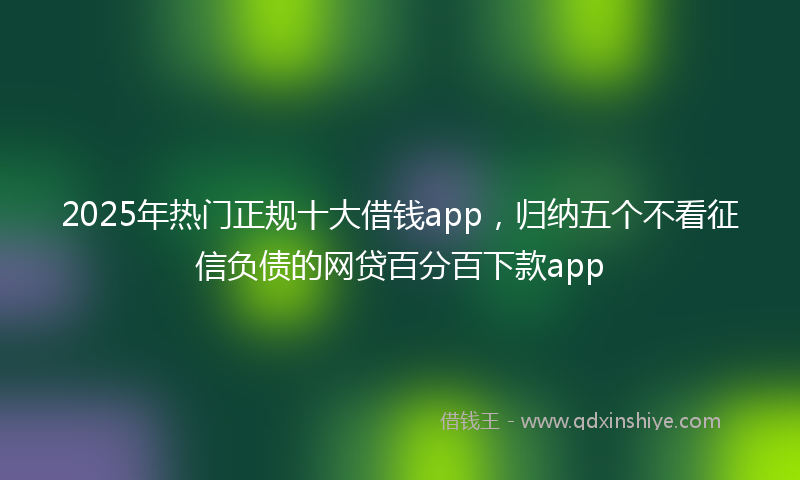 2025年热门正规十大借钱app，归纳五个不看征信负债的网贷百分百下款app
