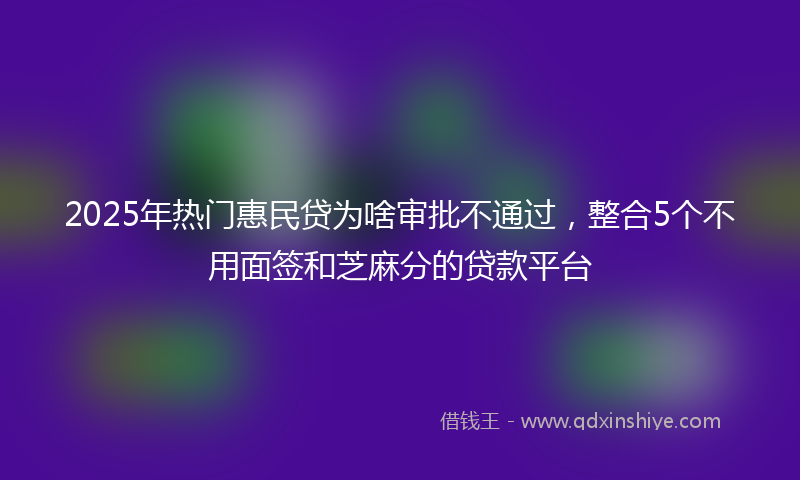 2025年热门惠民贷为啥审批不通过，整合5个不用面签和芝麻分的贷款平台