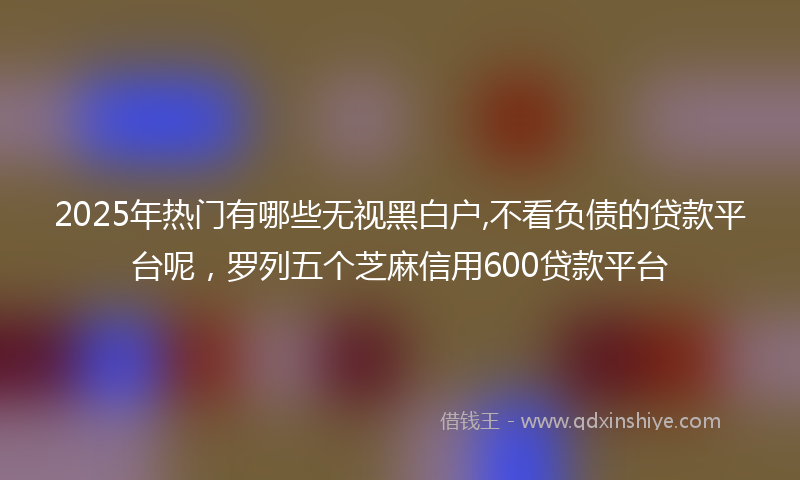 2025年热门有哪些无视黑白户,不看负债的贷款平台呢，罗列五个芝麻信用600贷款平台