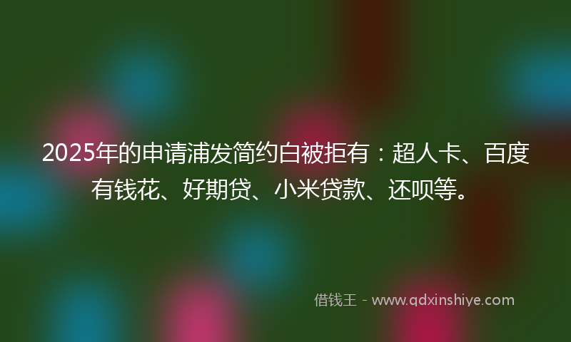 2025年的申请浦发简约白被拒有：超人卡、百度有钱花、好期贷、小米贷款、还呗等。