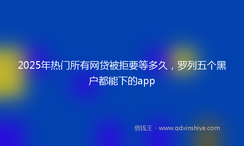 2025年热门所有网贷被拒要等多久，罗列五个黑户都能下的app