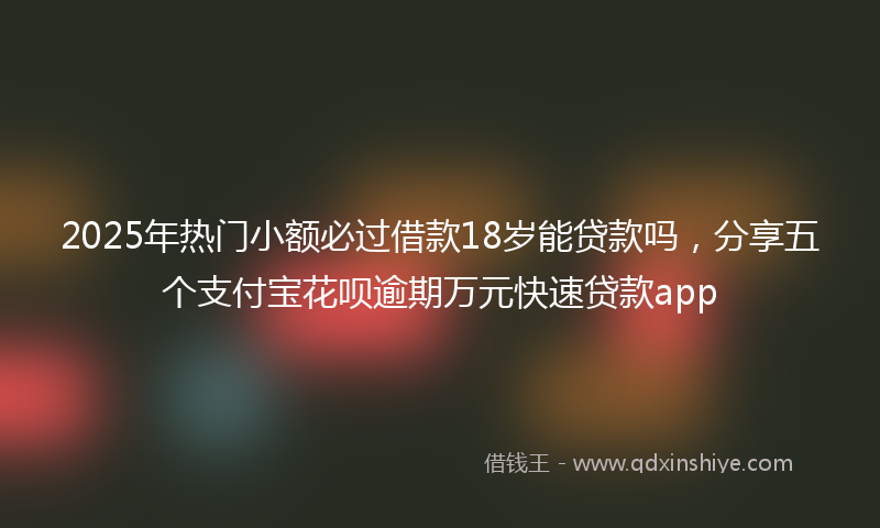 2025年热门小额必过借款18岁能贷款吗，分享五个支付宝花呗逾期万元快速贷款app