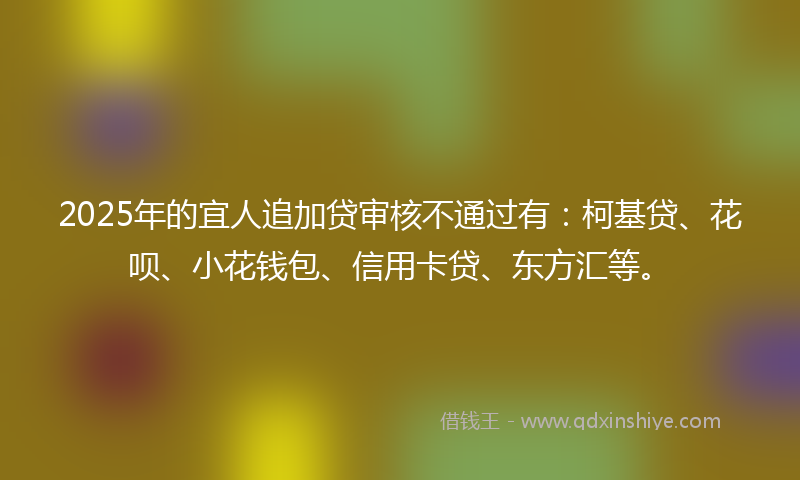 2025年的宜人追加贷审核不通过有：柯基贷、花呗、小花钱包、信用卡贷、东方汇等。