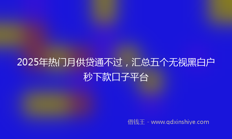 2025年热门月供贷通不过，汇总五个无视黑白户秒下款口子平台