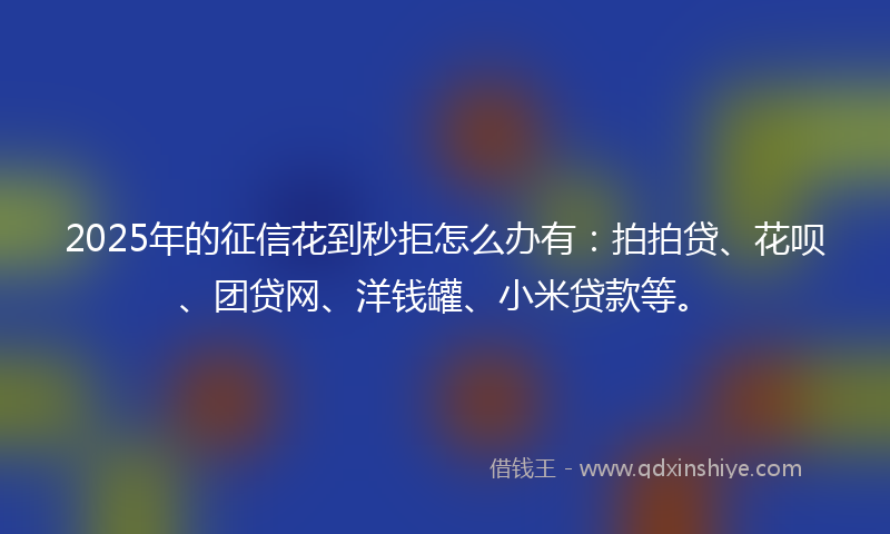 2025年的征信花到秒拒怎么办有：拍拍贷、花呗、团贷网、洋钱罐、小米贷款等。