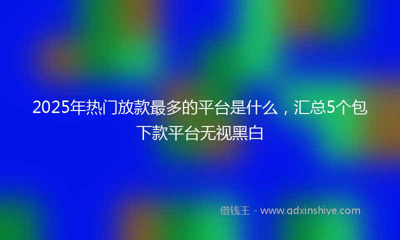2025年热门放款最多的平台是什么，汇总5个包下款平台无视黑白