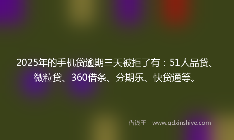 2025年的手机贷逾期三天被拒了有：51人品贷、微粒贷、360借条、分期乐、快贷通等。