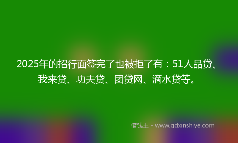 2025年的招行面签完了也被拒了有：51人品贷、我来贷、功夫贷、团贷网、滴水贷等。