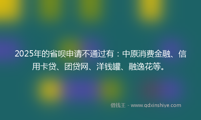 2025年的省呗申请不通过有：中原消费金融、信用卡贷、团贷网、洋钱罐、融逸花等。
