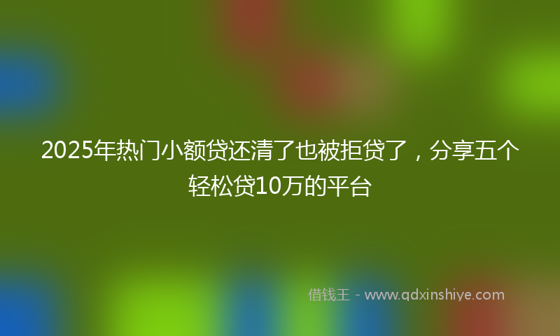 2025年热门小额贷还清了也被拒贷了，分享五个轻松贷10万的平台