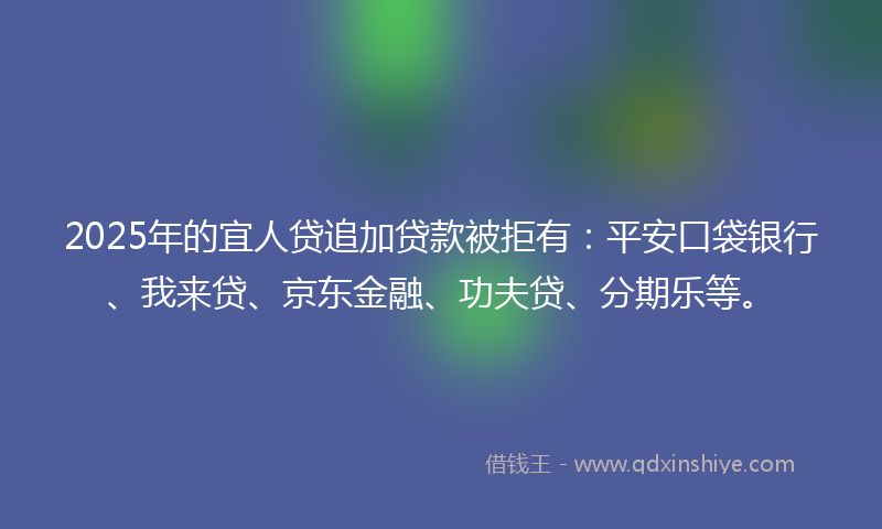 2025年的宜人贷追加贷款被拒有：平安口袋银行、我来贷、京东金融、功夫贷、分期乐等。