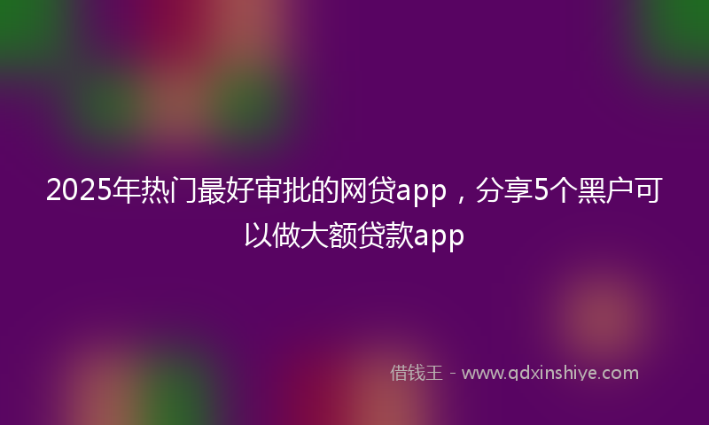 2025年热门最好审批的网贷app，分享5个黑户可以做大额贷款app