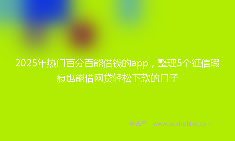 2025年热门百分百能借钱的app，整理5个征信瑕疵也能借网贷轻松下款的口子