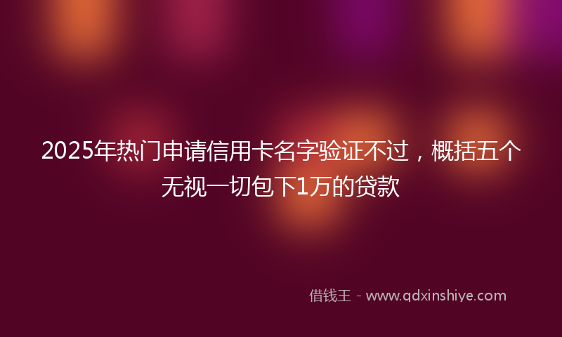 2025年热门申请信用卡名字验证不过，概括五个无视一切包下1万的贷款