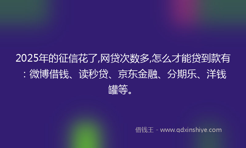 2025年的征信花了,网贷次数多,怎么才能贷到款有：微博借钱、读秒贷、京东金融、分期乐、洋钱罐等。