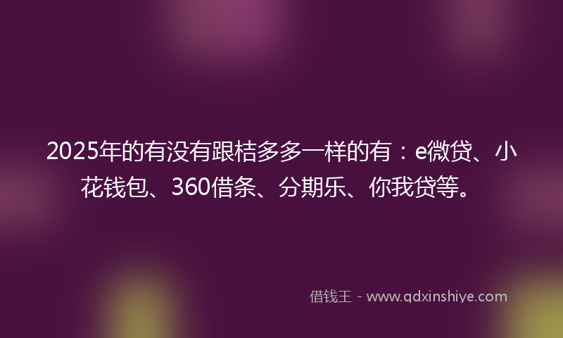 2025年的有没有跟桔多多一样的有：e微贷、小花钱包、360借条、分期乐、你我贷等。