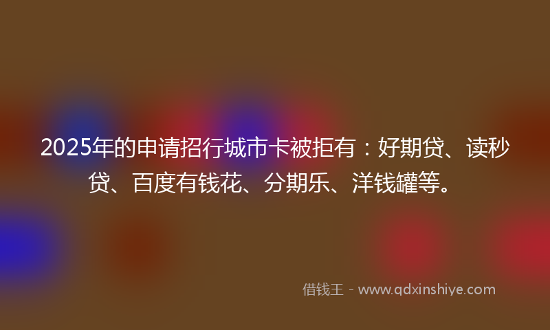 2025年的申请招行城市卡被拒有：好期贷、读秒贷、百度有钱花、分期乐、洋钱罐等。