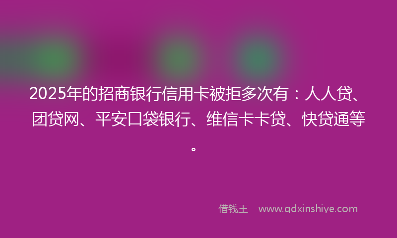 2025年的招商银行信用卡被拒多次有：人人贷、团贷网、平安口袋银行、维信卡卡贷、快贷通等。