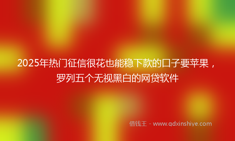 2025年热门征信很花也能稳下款的口子要苹果，罗列五个无视黑白的网贷软件