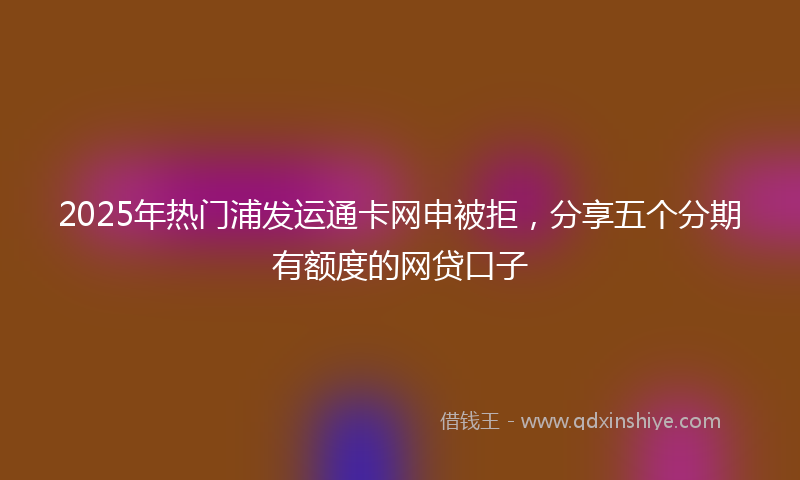 2025年热门浦发运通卡网申被拒，分享五个分期有额度的网贷口子