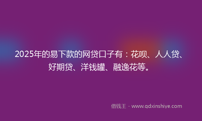 2025年的易下款的网贷口子有：花呗、人人贷、好期贷、洋钱罐、融逸花等。