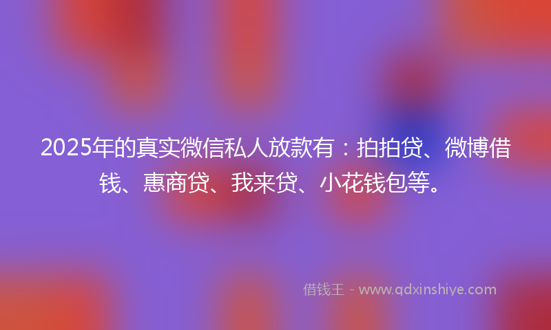 2025年的真实微信私人放款有：拍拍贷、微博借钱、惠商贷、我来贷、小花钱包等。