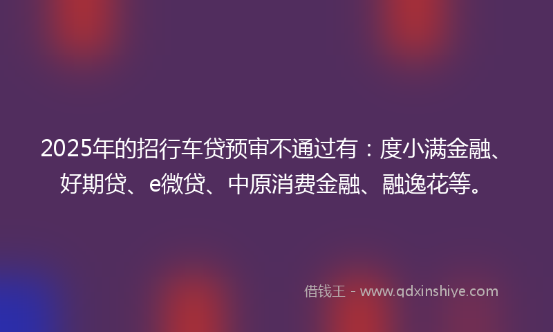 2025年的招行车贷预审不通过有：度小满金融、好期贷、e微贷、中原消费金融、融逸花等。