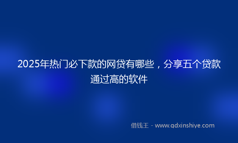 2025年热门必下款的网贷有哪些，分享五个贷款通过高的软件