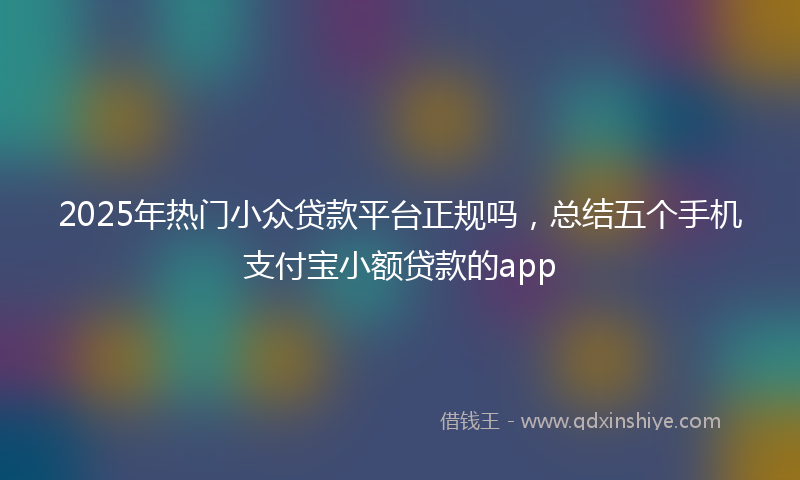 2025年热门小众贷款平台正规吗，总结五个手机支付宝小额贷款的app