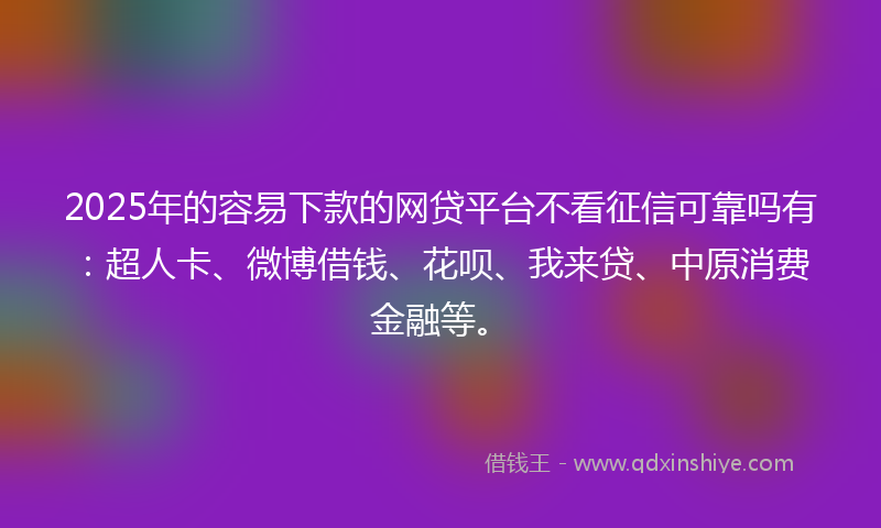 2025年的容易下款的网贷平台不看征信可靠吗有：超人卡、微博借钱、花呗、我来贷、中原消费金融等。