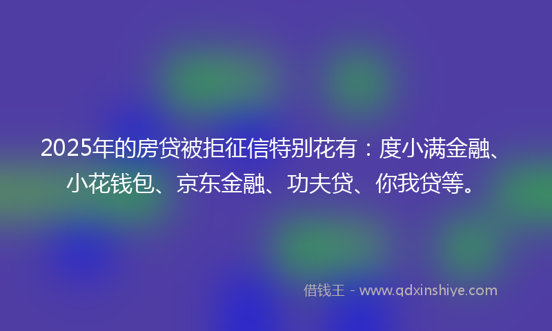 2025年的房贷被拒征信特别花有:度小满金融、小花钱包、京东金融、功夫贷、你我贷等。