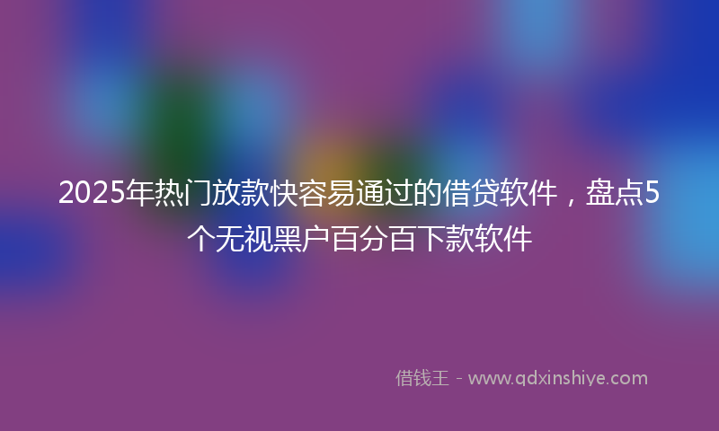 2025年热门放款快容易通过的借贷软件，盘点5个无视黑户百分百下款软件