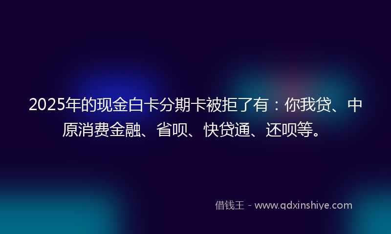 2025年的现金白卡分期卡被拒了有：你我贷、中原消费金融、省呗、快贷通、还呗等。