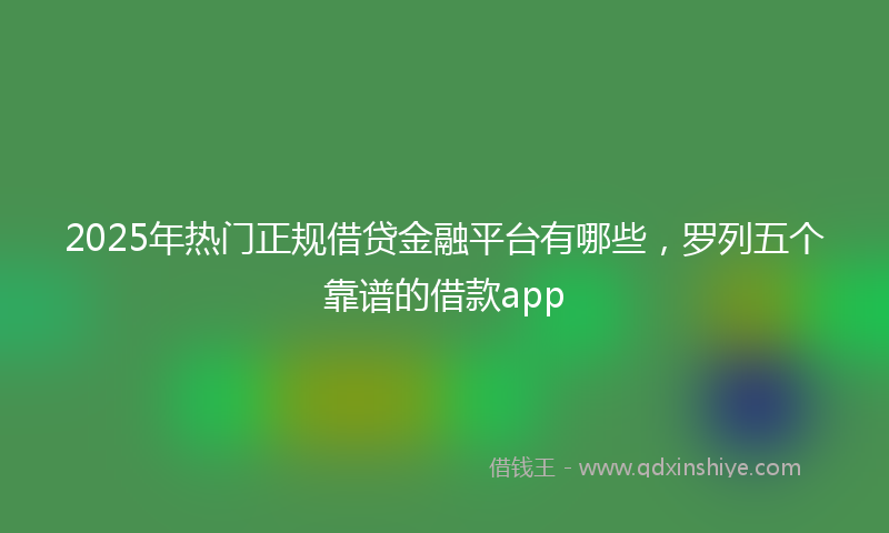 2025年热门正规借贷金融平台有哪些，罗列五个靠谱的借款app
