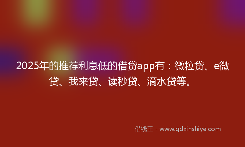 2025年的推荐利息低的借贷app有：微粒贷、e微贷、我来贷、读秒贷、滴水贷等。