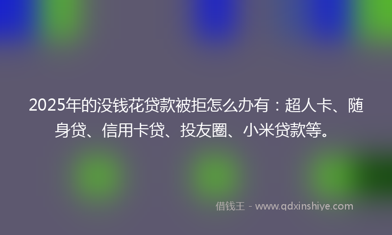 2025年的没钱花贷款被拒怎么办有：超人卡、随身贷、信用卡贷、投友圈、小米贷款等。