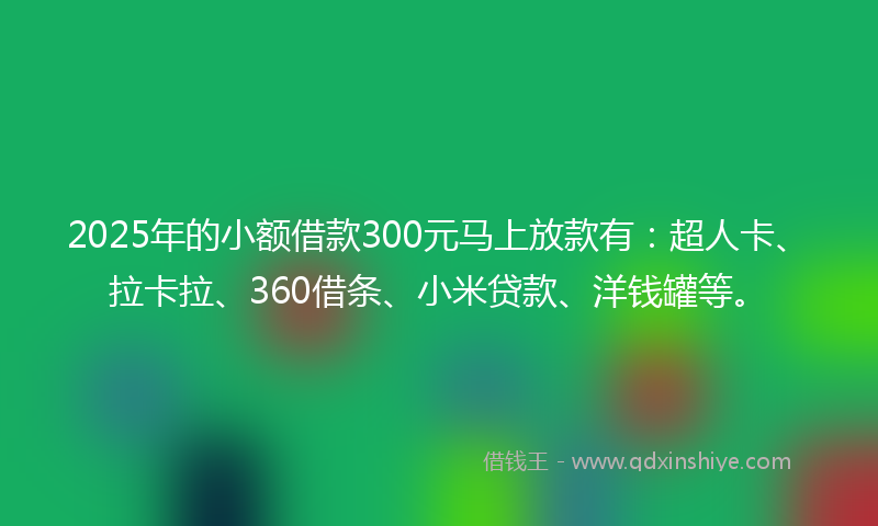 2025年的小额借款300元马上放款有：超人卡、拉卡拉、360借条、小米贷款、洋钱罐等。