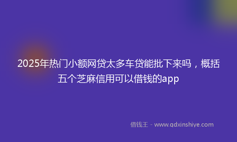 2025年热门小额网贷太多车贷能批下来吗，概括五个芝麻信用可以借钱的app
