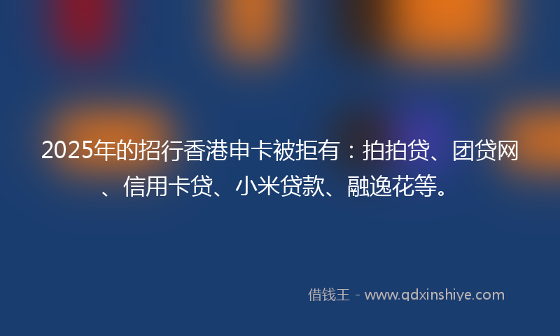 2025年的招行香港申卡被拒有：拍拍贷、团贷网、信用卡贷、小米贷款、融逸花等。