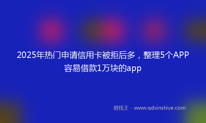 2025年热门申请信用卡被拒后多，整理5个APP容易借款1万块的app