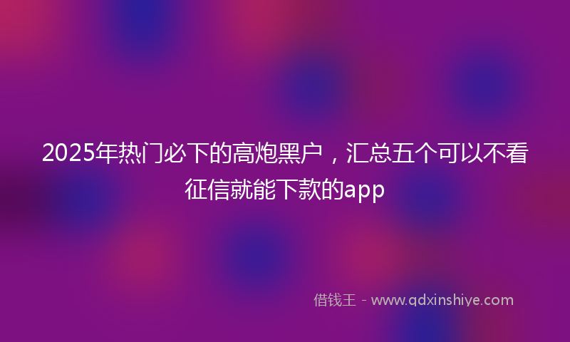 2025年热门必下的高炮黑户，汇总五个可以不看征信就能下款的app