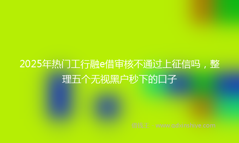 2025年热门工行融e借审核不通过上征信吗，整理五个无视黑户秒下的口子