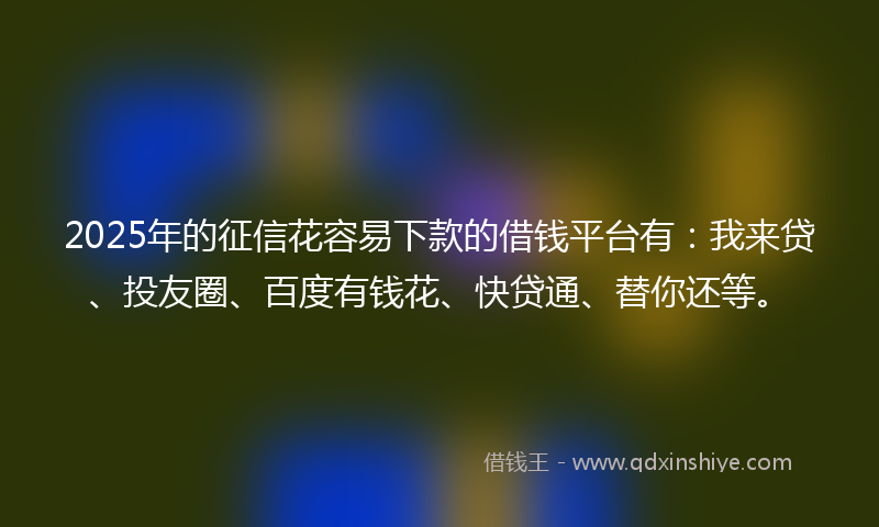 2025年的征信花容易下款的借钱平台有：我来贷、投友圈、百度有钱花、快贷通、替你还等。